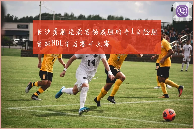 长沙勇胜逆袭客场战胜对手1分险胜晋级NBL季后赛半决赛