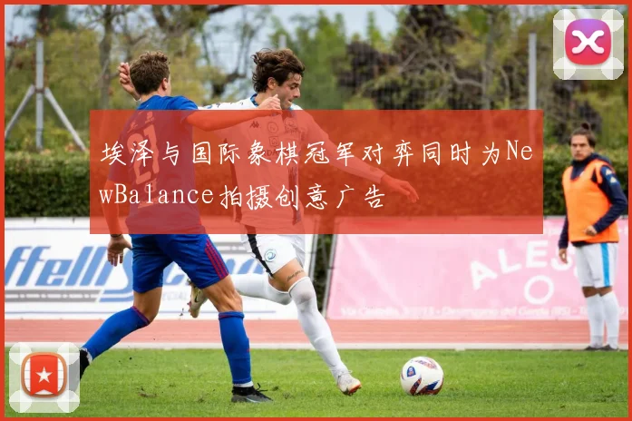 埃泽与国际象棋冠军对弈同时为NewBalance拍摄创意广告