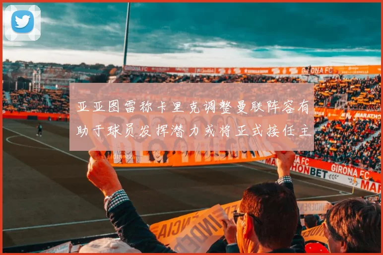 亚亚图雷称卡里克调整曼联阵容有助于球员发挥潜力或将正式接任主帅