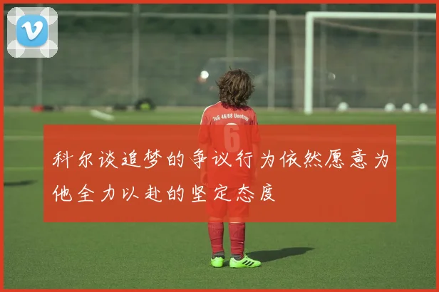 科尔谈追梦的争议行为依然愿意为他全力以赴的坚定态度