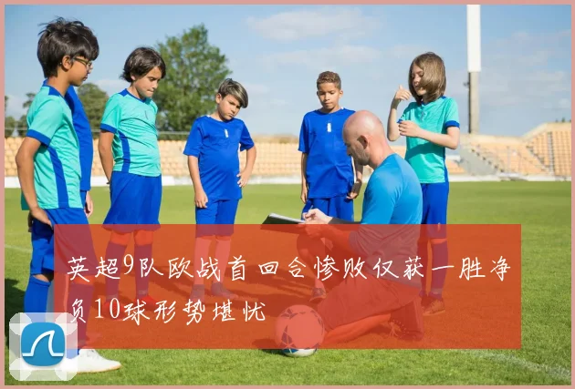 英超9队欧战首回合惨败仅获一胜净负10球形势堪忧