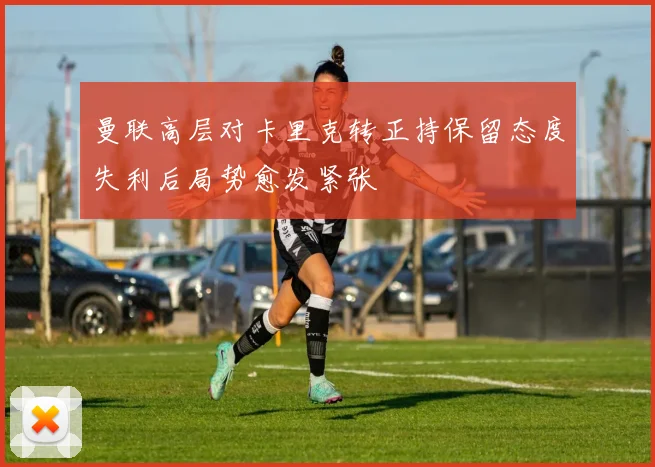 曼联高层对卡里克转正持保留态度失利后局势愈发紧张