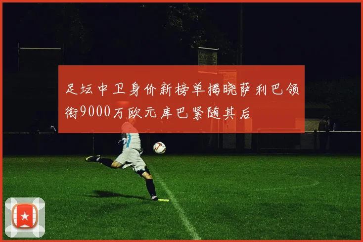 足坛中卫身价新榜单揭晓萨利巴领衔9000万欧元库巴紧随其后