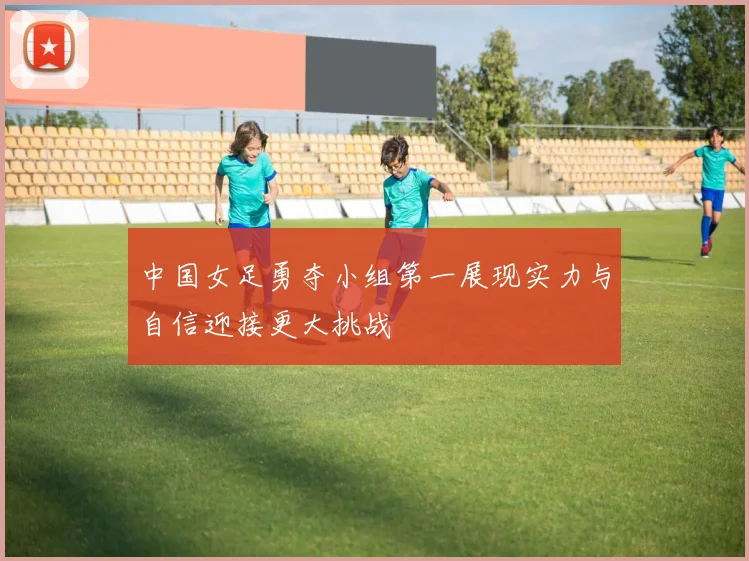 中国女足勇夺小组第一展现实力与自信迎接更大挑战