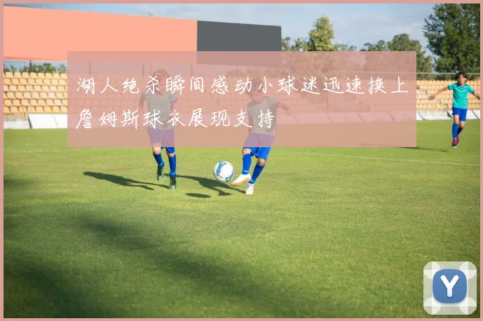 湖人绝杀瞬间感动小球迷迅速换上詹姆斯球衣展现支持