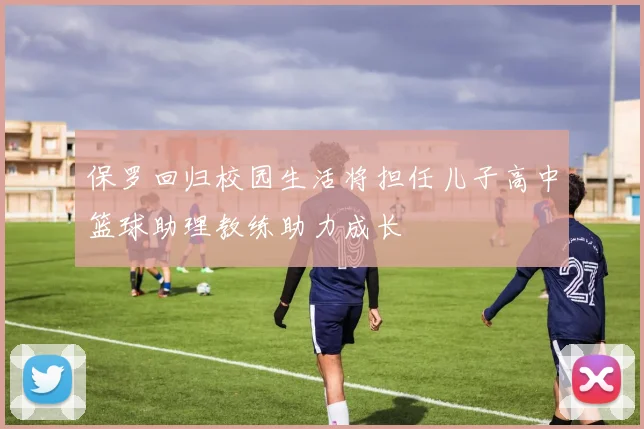 保罗回归校园生活将担任儿子高中篮球助理教练助力成长