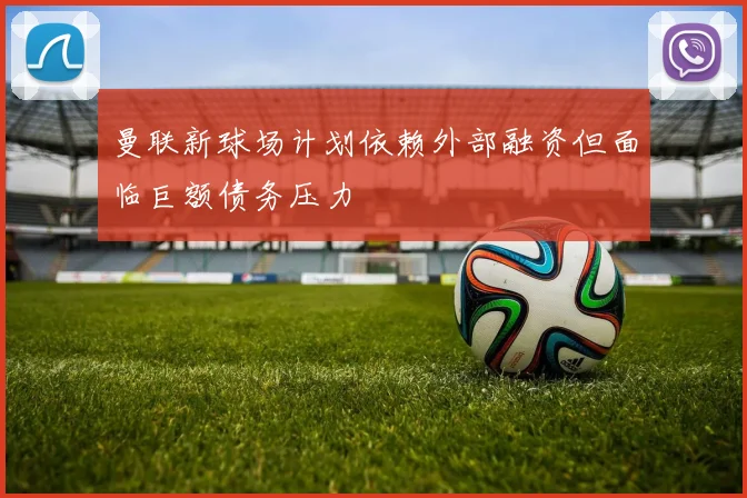 曼联新球场计划依赖外部融资但面临巨额债务压力