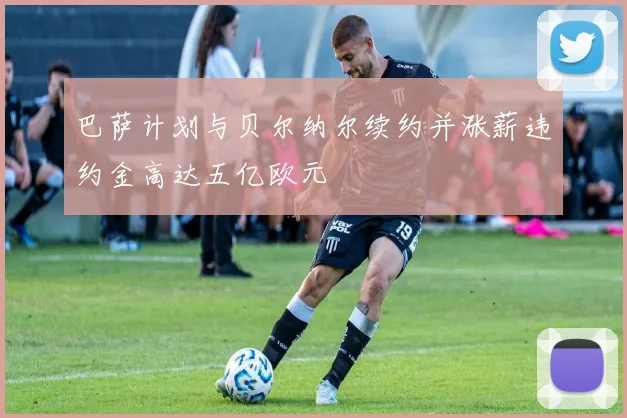 巴萨计划与贝尔纳尔续约并涨薪违约金高达五亿欧元
