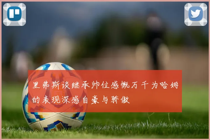 里弗斯谈继承帅位感慨万千为哈姆的表现深感自豪与骄傲